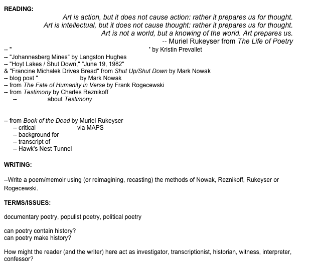 READING:
Art is action, but it does not cause action: rather it prepares us for thought.
Art is intellectual, but it does not cause thought: rather it prepares us for thought.
Art is not a world, but a knowing of the world. Art prepares us.
-- Muriel Rukeyser from The Life of Poetry
-- "Investigating the Procedure: Poetry and the Source" by Kristin Prevallet
-- "Johannesberg Mines" by Langston Hughes
-- "Hoyt Lakes / Shut Down," "June 19, 1982" & "Francine Michalek Drives Bread" from Shut Up/Shut Down by Mark Nowak
-- blog post "Poetics (Mine)" by Mark Nowak
-- from The Fate of Humanity in Verse by Frank Rogecewski
-- from Testimony by Charles Reznikoff
-- Interviews about Testimony -- Davidson, On Testimony and Documentary Culture -- Excerpts from critical commentary on Testimony
-- from Book of the Dead by Muriel Rukeyser
-- critical interpretations via MAPS
-- background for Hawk's Nest Incident -- transcript of Congressional Investigation -- Hawk's Nest Tunnel archival materials

WRITING: 

--Write a poem/memoir using (or reimagining, recasting) the methods of Nowak, Reznikoff, Rukeyser or Rogecewski.  

TERMS/ISSUES:

documentary poetry, populist poetry, political poetry

can poetry contain history?
can poetry make history?

How might the reader (and the writer) here act as investigator, transcriptionist, historian, witness, interpreter, confessor?