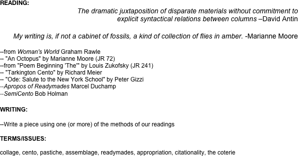 READING:
The dramatic juxtaposition of disparate materials without commitment to 
explicit syntactical relations between columns –David Antin

My writing is, if not a cabinet of fossils, a kind of collection of flies in amber. -Marianne Moore

--from Woman's World Graham Rawle 
-- "An Octopus" by Marianne Moore (JR 72)
--from "Poem Beginning 'The'" by Louis Zukofsky (JR 241)
-- "Tarkington Cento" by Richard Meier
-- "Ode: Salute to the New York School" by Peter Gizzi 
--Apropos of Readymades Marcel Duchamp
--SemiCento Bob Holman

WRITING: 

--Write a piece using one (or more) of the methods of our readings

TERMS/ISSUES:

collage, cento, pastiche, assemblage, readymades, appropriation, citationality, the coterie
