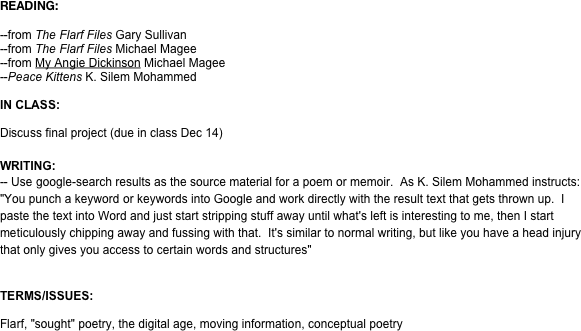 READING:

--from The Flarf Files Gary Sullivan 
--from The Flarf Files Michael Magee
--from My Angie Dickinson Michael Magee
--Peace Kittens K. Silem Mohammed

IN CLASS:

Discuss final project (due in class Dec 14)

WRITING: 
-- Use google-search results as the source material for a poem or memoir.  As K. Silem Mohammed instructs: "You punch a keyword or keywords into Google and work directly with the result text that gets thrown up.  I paste the text into Word and just start stripping stuff away until what's left is interesting to me, then I start meticulously chipping away and fussing with that.  It's similar to normal writing, but like you have a head injury that only gives you access to certain words and structures" 


TERMS/ISSUES:

Flarf, "sought" poetry, the digital age, moving information, conceptual poetry
