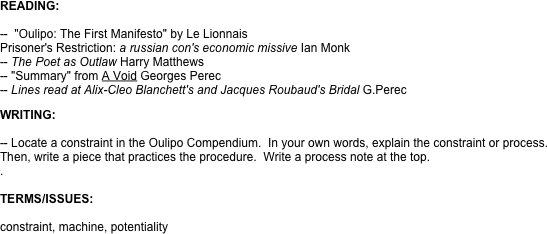 READING:

--  "Oulipo: The First Manifesto" by Le Lionnais
Prisoner's Restriction: a russian con's economic missive Ian Monk 
-- The Poet as Outlaw Harry Matthews
-- "Summary" from A Void Georges Perec
-- Lines read at Alix-Cleo Blanchett's and Jacques Roubaud's Bridal G.Perec

WRITING:

-- Locate a constraint in the Oulipo Compendium.  In your own words, explain the constraint or process. Then, write a piece that practices the procedure.  Write a process note at the top. 
.  

TERMS/ISSUES:

constraint, machine, potentiality
