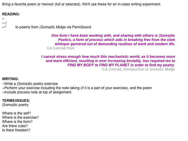 Bring a favorite poem or memoir (full or selected). We'll use these for an in-class writing experiment.

READING:
--  selected(Soma)tic poetry exercises by CA Conrad
-- (Soma)tic poetry website 
--*listen to poems from (Soma)tic Midge via PennSound

One form I have been working with, and sharing with others is (Soma)tic 
Poetics, a form of process which aids in breaking free from the stale 
whimper garnered out of demanding routines of work and modern life.  CA Conrad from MACRO (Soma)tics:  an introductory note toward freedom

I cannot stress enough how much this mechanistic world, as it becomes more
 and more efficient, resulting in ever increasing brutality, has required me to 
FIND MY BODY to FIND MY PLANET in order to find my poetry. 
-CA Conrad, introduction to Somatic Midge

WRITING:
--Write a (Soma)tic poetry exercise
--Perform your exercise including the note taking (if it is a part of your exercise), and the poem
--Include process note at top of assignment. 

TERMS/ISSUES:
(Soma)tic poetry

Where is the self?
Where is the exercise?
Where is the form?
Are there rules?
Is there freedom?

